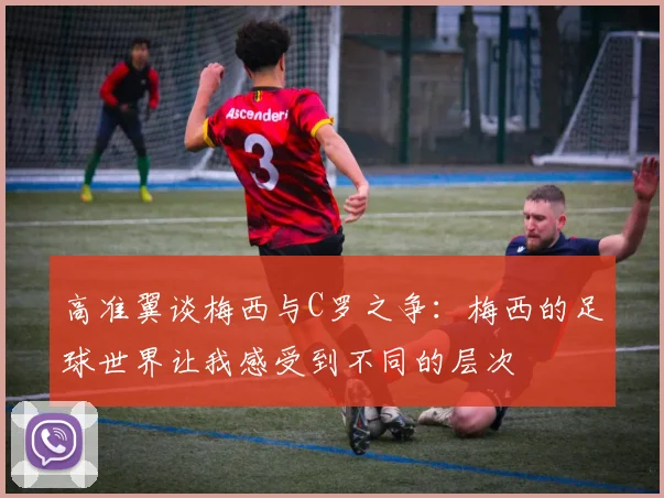 高准翼谈梅西与C罗之争：梅西的足球世界让我感受到不同的层次