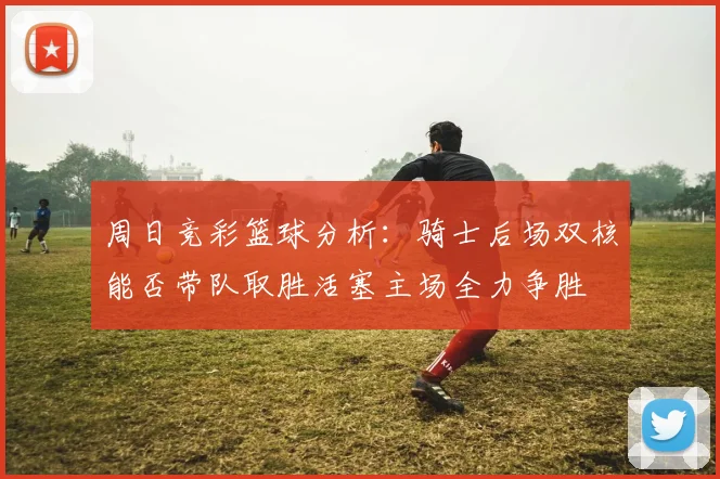 周日竞彩篮球分析：骑士后场双核能否带队取胜活塞主场全力争胜