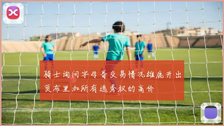 骑士询问字母哥交易情况雄鹿开出莫布里加所有选秀权的高价