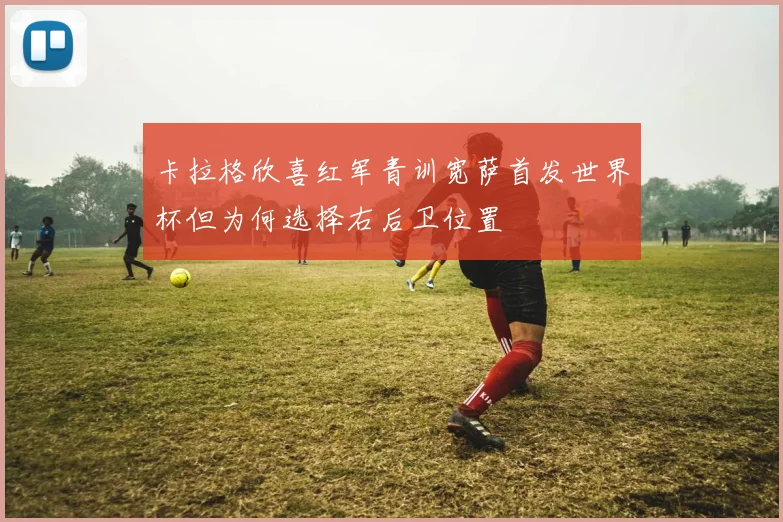 卡拉格欣喜红军青训宽萨首发世界杯但为何选择右后卫位置