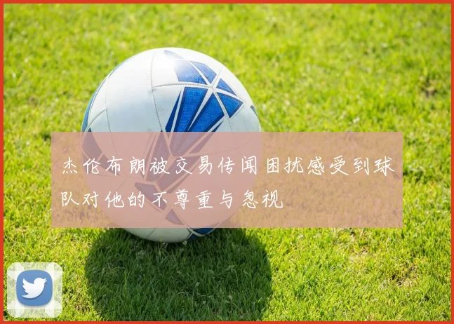 杰伦布朗被交易传闻困扰感受到球队对他的不尊重与忽视