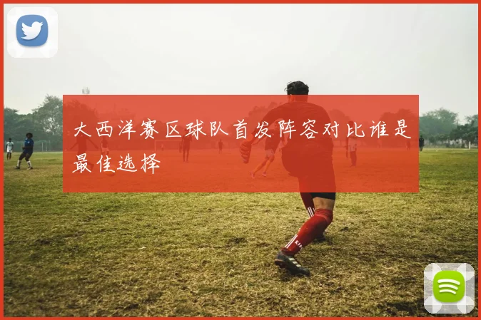 大西洋赛区球队首发阵容对比谁是最佳选择