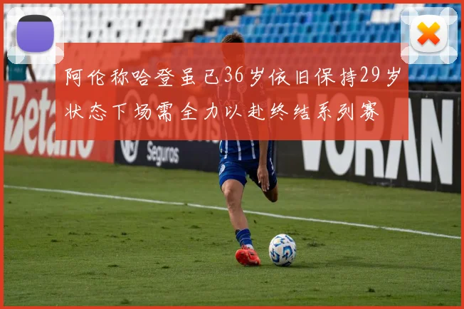 阿伦称哈登虽已36岁依旧保持29岁状态下场需全力以赴终结系列赛