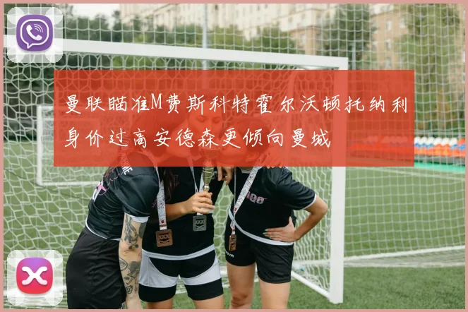 曼联瞄准M费斯科特霍尔沃顿托纳利身价过高安德森更倾向曼城
