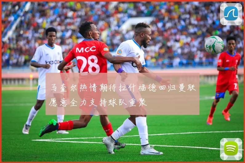 马奎尔热情期待拉什福德回归曼联愿意全力支持球队重聚