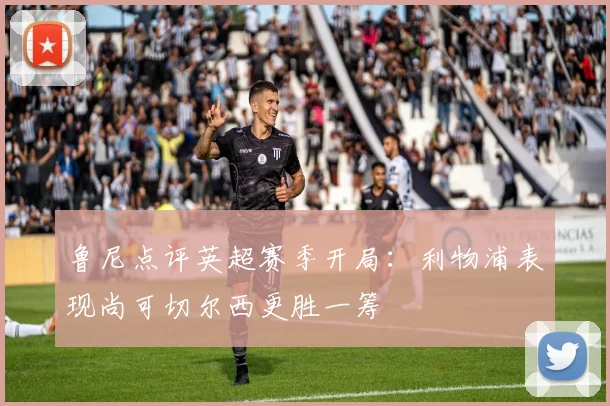 鲁尼点评英超赛季开局：利物浦表现尚可切尔西更胜一筹