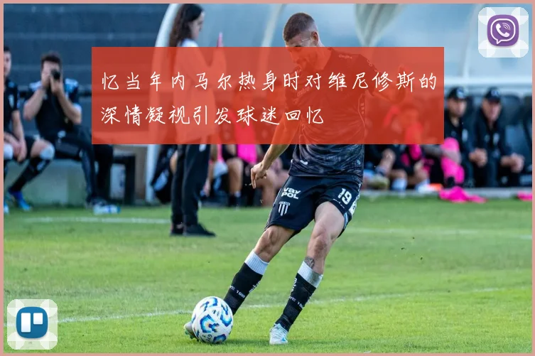 忆当年内马尔热身时对维尼修斯的深情凝视引发球迷回忆