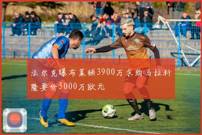 法尔克曝布莱顿3900万求购马拉科隆要价5000万欧元