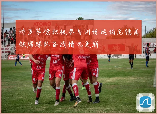 特罗萨德积极参与训练廷伯厄德高缺席球队备战情况更新