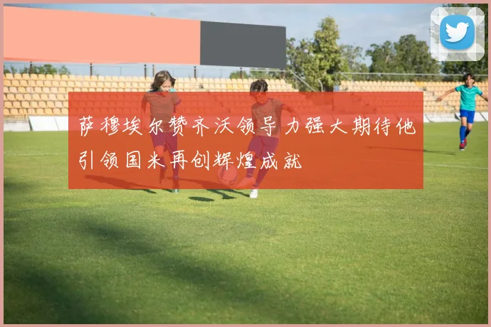 萨穆埃尔赞齐沃领导力强大期待他引领国米再创辉煌成就