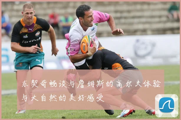 东契奇畅谈与詹姆斯的高尔夫体验与大自然的美好感受