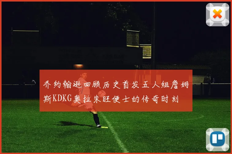乔约翰逊回顾历史首发五人组詹姆斯KDKG奥拉朱旺便士的传奇时刻