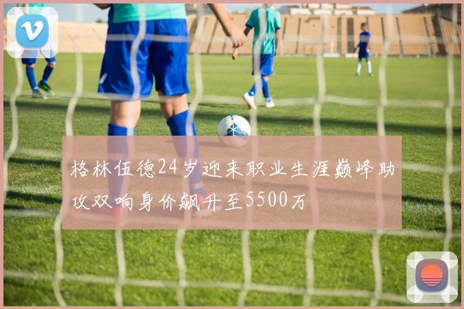 格林伍德24岁迎来职业生涯巅峰助攻双响身价飙升至5500万