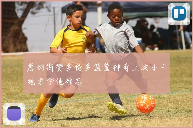 詹姆斯赞多伦多篮筐神奇上次小卡绝杀令他难忘