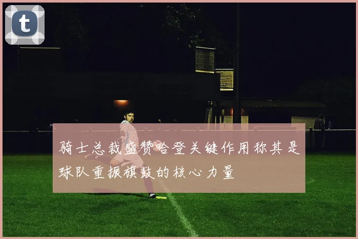 骑士总裁盛赞哈登关键作用称其是球队重振旗鼓的核心力量