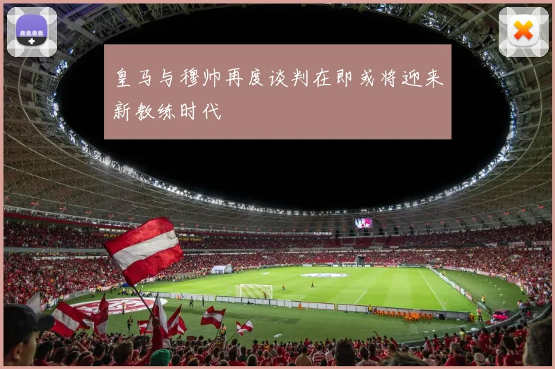 皇马与穆帅再度谈判在即或将迎来新教练时代