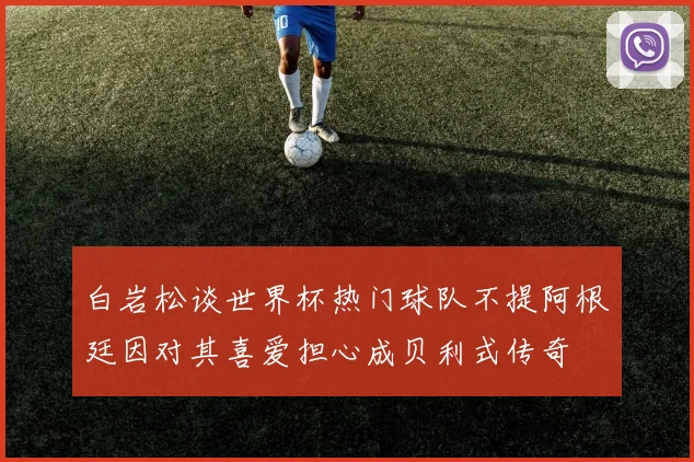 白岩松谈世界杯热门球队不提阿根廷因对其喜爱担心成贝利式传奇