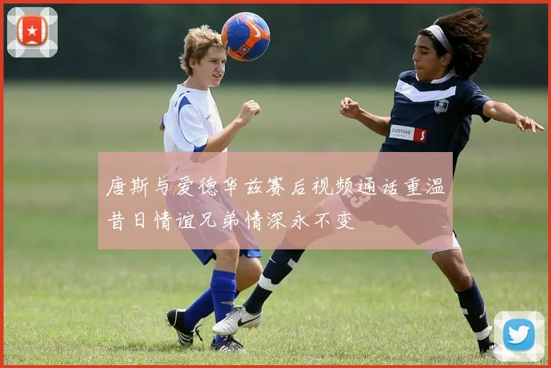 唐斯与爱德华兹赛后视频通话重温昔日情谊兄弟情深永不变