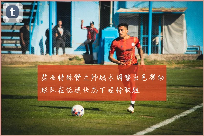 瑟洛特称赞主帅战术调整出色帮助球队在低迷状态下逆转取胜