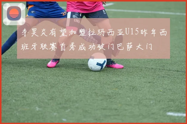 李昊炎有望加盟拉玛西亚U15昨年西班牙联赛首秀成功破门巴萨大门