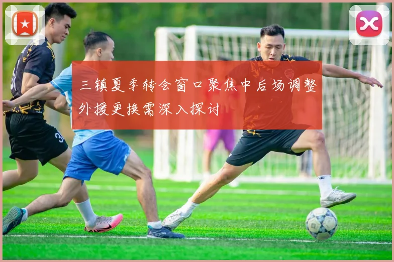 三镇夏季转会窗口聚焦中后场调整外援更换需深入探讨