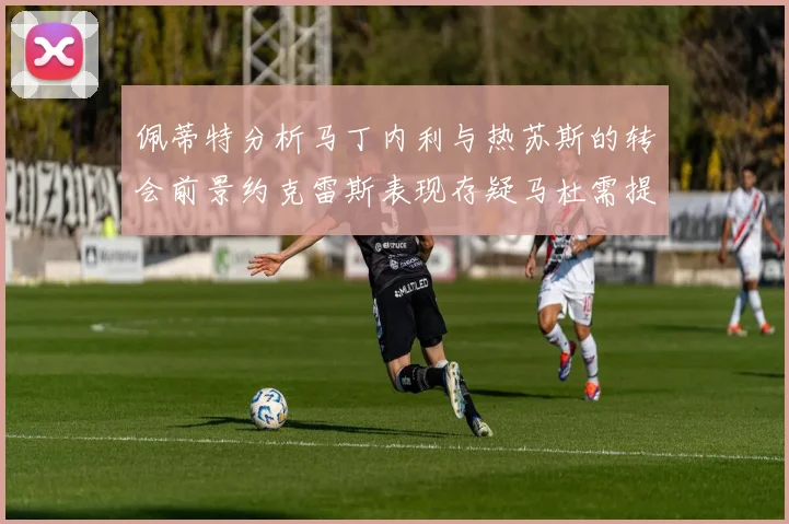 佩蒂特分析马丁内利与热苏斯的转会前景约克雷斯表现存疑马杜需提升才能留队