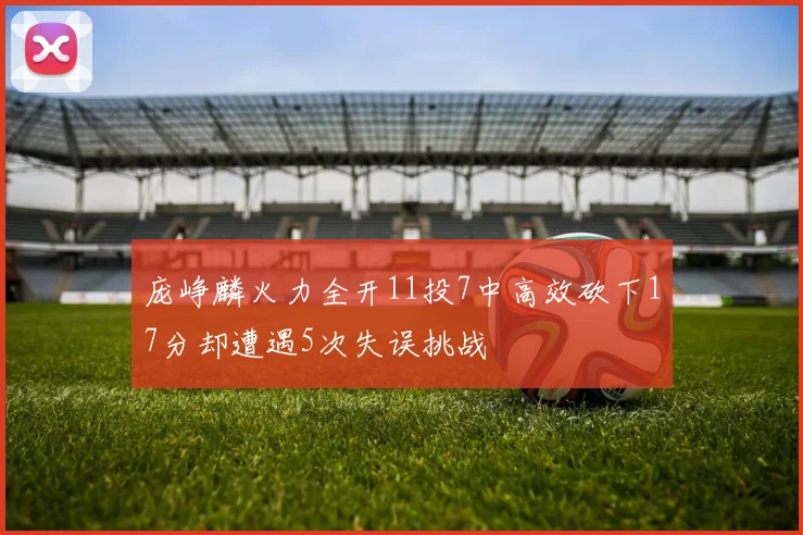 庞峥麟火力全开11投7中高效砍下17分却遭遇5次失误挑战