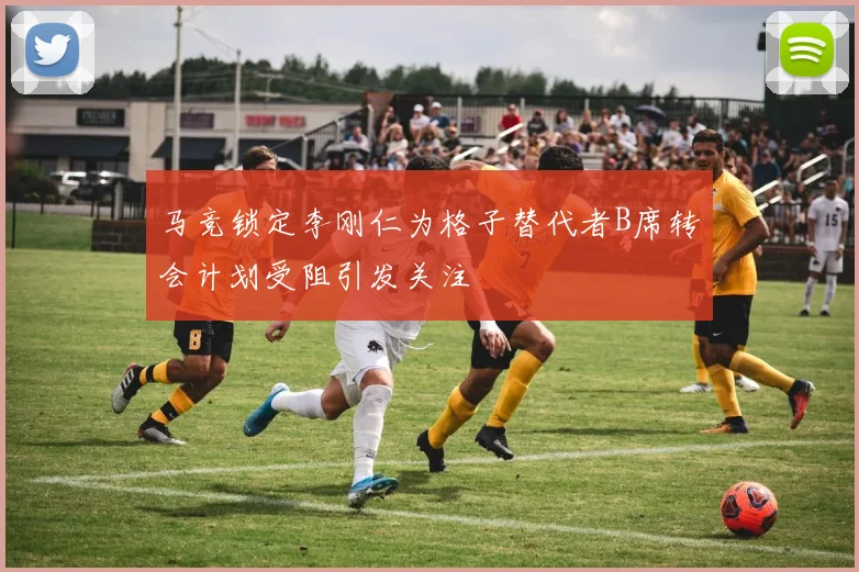 马竞锁定李刚仁为格子替代者B席转会计划受阻引发关注