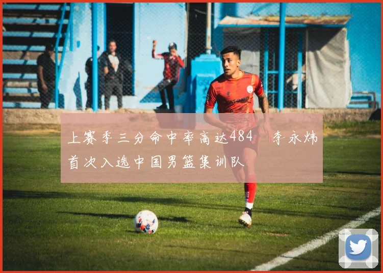 上赛季三分命中率高达484偰李永炜首次入选中国男篮集训队